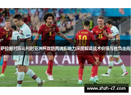 萨拉赫对阵比利时亚洲杯攻防两端影响力深度解读战术价值与胜负走向