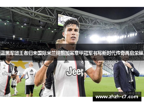 蓝黑军团王者归来国际米兰提前加冕意甲冠军书写新时代传奇再启荣耀