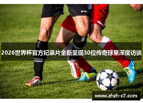 2026世界杯官方纪录片全新呈现30位传奇球星深度访谈