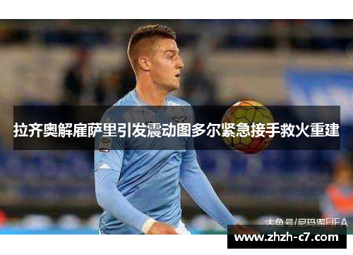 拉齐奥解雇萨里引发震动图多尔紧急接手救火重建