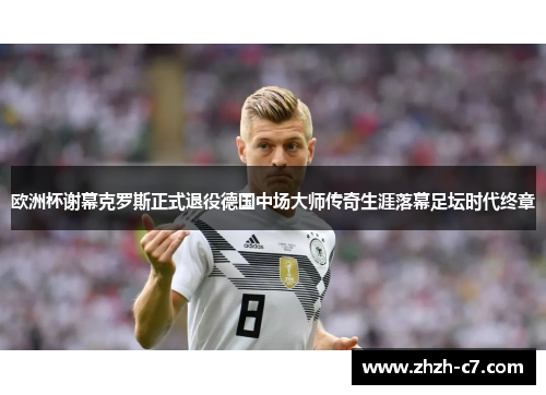 欧洲杯谢幕克罗斯正式退役德国中场大师传奇生涯落幕足坛时代终章
